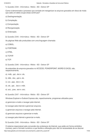 01/04/2019 Gabarite - Simulados e Questões de Concursos Públicos
https://www.gabarite.com.br/simulado-concurso/imprimir_caderno?id_usuario=81 17/34
1. Questão 2344 - Informática - Médio - BD - Detran SP
2. Questão 2345 - Informática - Médio - BD - Detran SP
3. Questão 2346 - Informática - Médio - BD - Detran SP
4. Questão 2347 - Informática - Médio - BD - Detran SP
5. Questão 2348 - Informática - Médio - BD - Detran SP
Como é denominado o processo que consiste em reorganizar os arquivos gravados em disco de modo
que cada um deles ocupe áreas contínuas?
a) Desfragmentação.
b) Compilação.
c) Compactação.
d) Reorganização.
e) Ordenação.
As páginas Web são produzidas com uma linguagem chamada:
a) COBOL.
b) FORTRAM.
c) HTML.
d) TCP/IP.
e) TCP.
As extensões de arquivos gravados no ACCESS, POWERPOINT, WORD E EXCEL são,
respectivamente,
a) .mdb, .ppt, .doc e .xls.
b) .dbb, .doc, .ppt e .xls.
c) .ccr, .ppp, .doc e .xlx.
d) .xls, .ppt, . doc e .mdb.
e) .acc, .pow, .wor e .exc.
Windows Explorer e Outlook Express são, repectivamente, programas utilizados para:
a) gerenciar e-mails e navegar pela internet.
b) navegar pela internet e gerenciar arquivos.
c) gerenciar arquivos e navegar pela internet.
d) gerenciar arquivos e gerenciar e-mails.
e) navegar pela internet e gerenciar e-mails.
O sistema responsável pela conversão dos endereços da Internet, que estão em forma simbólico
(nomes), para o formato numérico e que facilita a utilização pois não há necessidade de se decorar
 
