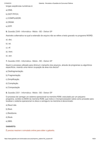 01/04/2019 Gabarite - Simulados e Questões de Concursos Públicos
https://www.gabarite.com.br/simulado-concurso/imprimir_caderno?id_usuario=81 18/34
6. Questão 2349 - Informática - Médio - BD - Detran SP
7. Questão 2350 - Informática - Médio - BD - Detran SP
8. Questão 2351 - Informática - Médio - BD - Detran SP
longas seqüências numéricas é:
a) DNS.
b) DOT PITCH.
c) COMPILADOR.
d) DRAM.
e) EPP.
Assinale a alternativa na qual a extensão de arquivo não se refere a texto gravado no programa WORD.
a) .doc.
b) .txt.
c) .rtf.
d) .html.
e) .wor.
Qual é o processo utilizado para diminuir o tamanho dos arquivos, através de programas ou algoritmos
específicos, visando uma menor ocupação de área nos discos?
a) Desfragmentação.
b) Fragmentação.
c) Simplificação.
d) Compilação.
e) Compactação
O processo de carregar um sistema operacional na memória RAM, executado por um pequeno
programa, contido no BIOS da memória ROM, que instrui o microprocessador sobre como proceder para
localizar o sistema operacional no disco e carrega-lo na memória é denominado:
a) Baud rate.
b) Boot.
c) Backbone.
d) Book.
e) BBS.
GABARITO:
É preciso resolver o simulado online para obter o gabarito.
 