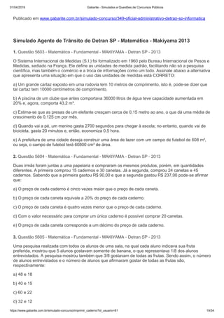 01/04/2019 Gabarite - Simulados e Questões de Concursos Públicos
https://www.gabarite.com.br/simulado-concurso/imprimir_caderno?id_usuario=81 19/34
1. Questão 5603 - Matemática - Fundamental - MAKIYAMA - Detran SP - 2013
2. Questão 5604 - Matemática - Fundamental - MAKIYAMA - Detran SP - 2013
3. Questão 5605 - Matemática - Fundamental - MAKIYAMA - Detran SP - 2013
Publicado em www.gabarite.com.br/simulado-concurso/349-oficial-administrativo-detran-sp-informatica
Simulado Agente de Trânsito do Detran SP - Matemática - Makiyama 2013
O Sistema Internacional de Medidas (S.I.) foi formalizado em 1960 pelo Bureau Internacional de Pesos e
Medidas, sediado na França. Ele define as unidades de medida padrão, facilitando não só a pesquisa
científica, mas também o comércio e a troca de informações como um todo. Assinale abaixo a alternativa
que apresenta uma situação em que o uso das unidades de medidas está CORRETO:
a) Um grande cartaz exposto em uma rodovia tem 10 metros de comprimento, isto é, pode-se dizer que
tal cartaz tem 10000 centímetros de comprimento.
b) A piscina de um clube que antes comportava 36000 litros de água teve capacidade aumentada em
20% e, agora, comporta 43,2 m³.
c) Estima-se que as presas de um elefante cresçam cerca de 0,15 metro ao ano, o que dá uma média de
crescimento de 0,125 cm por mês.
d) Quando vai a pé, um menino gasta 2700 segundos para chegar à escola; no entanto, quando vai de
bicicleta, gasta 20 minutos e, então, economiza 0,5 hora.
e) A prefeitura de uma cidade deseja construir uma área de lazer com um campo de futebol de 608 m²,
ou seja, o campo de futebol terá 60800 cm² de área.
Duas irmãs foram juntas a uma papelaria e compraram os mesmos produtos, porém, em quantidades
diferentes. A primeira comprou 15 cadernos e 30 canetas. Já a segunda, comprou 24 canetas e 45
cadernos. Sabendo que a primeira gastou R$ 90,00 e que a segunda gastou R$ 237,00 pode-se afirmar
que:
a) O preço de cada caderno é cinco vezes maior que o preço de cada caneta.
b) O preço de cada caneta equivale a 20% do preço de cada caderno.
c) O preço de cada caneta é quatro vezes menor que o preço de cada caderno.
d) Com o valor necessário para comprar um único caderno é possível comprar 20 canetas.
e) O preço de cada caneta corresponde a um décimo do preço de cada caderno.
Uma pesquisa realizada com todos os alunos de uma sala, na qual cada aluno indicava sua fruta
preferida, mostrou que 5 alunos gostavam somente de banana, o que representava 1/8 dos alunos
entrevistados. A pesquisa mostrou também que 3/8 gostavam de todas as frutas. Sendo assim, o número
de alunos entrevistados e o número de alunos que afirmaram gostar de todas as frutas são,
respectivamente:
a) 48 e 18
b) 40 e 15
c) 60 e 22
d) 32 e 12
 