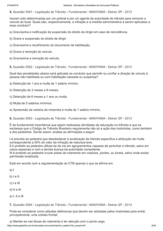 01/04/2019 Gabarite - Simulados e Questões de Concursos Públicos
https://www.gabarite.com.br/simulado-concurso/imprimir_caderno?id_usuario=81 2/34
4. Questão 5581 - Legislação de Trânsito - Fundamental - MAKIYAMA - Detran SP - 2013
5. Questão 5582 - Legislação de Trânsito - Fundamental - MAKIYAMA - Detran SP - 2013
6. Questão 5583 - Legislação de Trânsito - Fundamental - MAKIYAMA - Detran SP - 2013
7. Questão 5584 - Legislação de Trânsito - Fundamental - MAKIYAMA - Detran SP - 2013
haviam sido determinadas por um policial e por um agente da autoridade de trânsito para remover o
veículo do local. Quais são, respectivamente, a infração e a medida administrativa a serem aplicadas a
esse condutor?
a) Gravíssima e notificação da suspensão do direito de dirigir em caso de reincidência.
b) Grave e suspensão do direito de dirigir.
c) Gravíssima e recolhimento do documento de habilitação.
d) Grave e remoção do veículo.
e) Gravíssima e remoção do veículo.
Qual das penalidades abaixo será aplicada ao condutor que permitir ou confiar a direção de veículo à
pessoa não habilitada ou com habilitação cassada ou suspensa?
a) Detenção de 1 ano e multa de 1 salário mínimo.
b) Detenção de 3 meses a 6 meses.
c) Detenção de 6 meses a 1 ano ou multa.
d) Multa de 5 salários mínimos.
e) Apreensão da carteira de motorista e multa de 1 salário mínimo.
É de fundamental importância que sejam realizadas atividades de educação no trânsito e que se
esclareça que o Código de Trânsito Brasileiro regulamenta não só a ação dos motoristas, como também
a dos pedestres. Sendo assim, analise as afirmações a seguir:
I é prevista ao pedestre que desobedecer à sinalização de trânsito específica a atribuição de multa
correspondente a 50% do valor da infração de natureza leve.
II é proibido ao pedestre utilizar-se da via em agrupamentos capazes de perturbar o trânsito, salvo em
casos especiais e com a devida licença da autoridade competente.
III é proibido ao pedestre cruzar pistas de rolamento em viadutos, pontes, ou túneis, salvo onde exista
permissão sinalizada.
Está em acordo com a regulamentação do CTB apenas o que se afirma em:
a) I
b) I e II
c) I e III
d) II e III
e) I, II e III
Pode-se considerar como atitudes defensivas que devem ser adotadas pelos motoristas para evitar,
principalmente, uma colisão frontal:
a) Manter-se nas faixas de rolamento e ter atenção com o ponto cego.
 