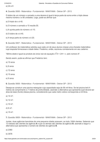 01/04/2019 Gabarite - Simulados e Questões de Concursos Públicos
https://www.gabarite.com.br/simulado-concurso/imprimir_caderno?id_usuario=81 20/34
4. Questão 5606 - Matemática - Fundamental - MAKIYAMA - Detran SP - 2013
5. Questão 5607 - Matemática - Fundamental - MAKIYAMA - Detran SP - 2013
6. Questão 5608 - Matemática - Fundamental - MAKIYAMA - Detran SP - 2013
7. Questão 5609 - Matemática - Fundamental - MAKIYAMA - Detran SP - 2013
e) 24 e 9
O dobro de um número x somado a uma dezena é igual à terça parte da soma entre o triplo desse
mesmo número x e 90 unidades. Logo, pode-se afirmar que:
a) O triplo de x é 45.
b) O número x somado a 15 resulta 55.
c) A quinta parte do número x é 10.
d) O dobro de x é 40.
e) A terça parte do número x é 20.
Um professor de matemática solicitou que cada um de seus alunos criasse uma charada matemática
cuja resposta fornecesse a idade deles. Frederico, então, escreveu corretamente em seu caderno:
“Minha idade é igual ao produto da única raiz da equação x2/3 + 3/4 = x pelo número 8”.
Sendo assim, pode-se afirmar que Frederico tem:
a) 10 anos
b) 8 anos
c) 12 anos
d) 15 anos
e) 9 anos
Deseja-se construir uma piscina retangular cuja capacidade seja de 56 mil litros. Se tal piscina terá 4
metros de comprimento e 7 metros de profundidade, assinale a alternativa que apresenta qual deverá ser
área da base (fundo) dessa piscina, considerando que cada metro cúbico corresponda a mil litros.
a) 14 m².
b) 12 m².
c) 10 m².
d) 6 m².
e) 15 m².
Juntas, duas agências bancárias de uma pequena cidade possuem, ao todo, 5364 clientes. Sabendo que
1/3 desses são clientes da agência A e que os demais são clientes da agência B, assinale a seguir a
alternativa que apresenta o número de clientes da agência B.
a) 2360
b) 3576
 