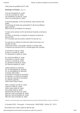 01/04/2019 Gabarite - Simulados e Questões de Concursos Públicos
https://www.gabarite.com.br/simulado-concurso/imprimir_caderno?id_usuario=81 22/34
Texto para as questões de 01 a 06.
Domingo no Parque - Gilberto Gil
O rei da brincadeira (ê, José)
O rei da confusão (ê, João)
Um trabalhava na feira (ê, José)
Outro na construção (ê, João).
A semana passada, no fim da semana/ João resolveu não
brigar.
No domingo de tarde saiu apressado/ E não foi pra Ribeira
jogar capoeira.
Não foi pra lá, pra Ribeira, foi namorar.
O José como sempre no fim da semana/ Guardou a barraca e
sumiu.
Foi fazer no domingo um passeio no parque/ Lá perto da
Boca do Rio,
Foi no parque que ele avistou Juliana/ Foi que ele viu...
Foi que ele viu Juliana na roda com João/ Uma rosa e um
sorvete na mão.
Juliana seu sonho, uma ilusão/ Juliana e o amigo João.
O espinho da rosa feriu Zé/ E o sorvete gelou seu coração.
O sorvete e a rosa (ô, José)
A rosa e o sorvete (ô, José)
Foi dançando no peito (ô, José)
Do José brincalhão (ô, José)
O sorvete e a rosa (ô, José)
A rosa e o sorvete (ô, José)
Oi, girando na mente (ô, José)
Do José brincalhão (ô, José)
Juliana girando (oi, girando)
Oi, na roda gigante (oi, girando)
Oi, na roda gigante (oi, girando)
O amigo João (João)
O sorvete é morango (é vermelho)
Oi, girando, e a rosa (é vermelha)
Oi, girando, girando (é vermelha)
Oi, girando, girando...
Olha a faca! (olha a faca!)
Olha o sangue na mão (ê, José)
Juliana no chão (ê, José)
Outro corpo caído (ê, José)
Seu amigo João (ê, José)
Amanhã não tem feira (ê, José)
Não tem mais construção (ê, João)
Não tem mais brincadeira (ê, José)
Não tem mais confusão (ê, João)
Extraído de <http://www.vagalume.com.br/gilberto-gil/domingo-noparque.html#ixzz24T348sCo>.Acesso em 22/04/2013.
1. Questão 5593 - Português - Fundamental - MAKIYAMA - Detran SP - 2013
De acordo com o texto, pode-se afirmar que:
 