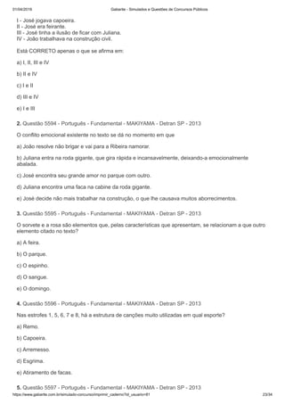 01/04/2019 Gabarite - Simulados e Questões de Concursos Públicos
https://www.gabarite.com.br/simulado-concurso/imprimir_caderno?id_usuario=81 23/34
2. Questão 5594 - Português - Fundamental - MAKIYAMA - Detran SP - 2013
3. Questão 5595 - Português - Fundamental - MAKIYAMA - Detran SP - 2013
4. Questão 5596 - Português - Fundamental - MAKIYAMA - Detran SP - 2013
5. Questão 5597 - Português - Fundamental - MAKIYAMA - Detran SP - 2013
I - José jogava capoeira.
II - José era feirante.
III - José tinha a ilusão de ficar com Juliana.
IV - João trabalhava na construção civil.
Está CORRETO apenas o que se afirma em:
a) I, II, III e IV
b) II e IV
c) I e II
d) III e IV
e) I e III
O conflito emocional existente no texto se dá no momento em que
a) João resolve não brigar e vai para a Ribeira namorar.
b) Juliana entra na roda gigante, que gira rápida e incansavelmente, deixando-a emocionalmente
abalada.
c) José encontra seu grande amor no parque com outro.
d) Juliana encontra uma faca na cabine da roda gigante.
e) José decide não mais trabalhar na construção, o que lhe causava muitos aborrecimentos.
O sorvete e a rosa são elementos que, pelas características que apresentam, se relacionam a que outro
elemento citado no texto?
a) A feira.
b) O parque.
c) O espinho.
d) O sangue.
e) O domingo.
Nas estrofes 1, 5, 6, 7 e 8, há a estrutura de canções muito utilizadas em qual esporte?
a) Remo.
b) Capoeira.
c) Arremesso.
d) Esgrima.
e) Atiramento de facas.
 