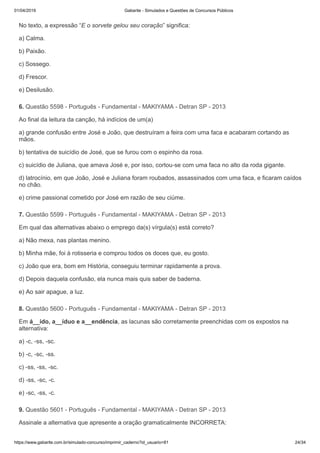 01/04/2019 Gabarite - Simulados e Questões de Concursos Públicos
https://www.gabarite.com.br/simulado-concurso/imprimir_caderno?id_usuario=81 24/34
6. Questão 5598 - Português - Fundamental - MAKIYAMA - Detran SP - 2013
7. Questão 5599 - Português - Fundamental - MAKIYAMA - Detran SP - 2013
8. Questão 5600 - Português - Fundamental - MAKIYAMA - Detran SP - 2013
9. Questão 5601 - Português - Fundamental - MAKIYAMA - Detran SP - 2013
No texto, a expressão “E o sorvete gelou seu coração” significa:
a) Calma.
b) Paixão.
c) Sossego.
d) Frescor.
e) Desilusão.
Ao final da leitura da canção, há indícios de um(a)
a) grande confusão entre José e João, que destruíram a feira com uma faca e acabaram cortando as
mãos.
b) tentativa de suicídio de José, que se furou com o espinho da rosa.
c) suicídio de Juliana, que amava José e, por isso, cortou-se com uma faca no alto da roda gigante.
d) latrocínio, em que João, José e Juliana foram roubados, assassinados com uma faca, e ficaram caídos
no chão.
e) crime passional cometido por José em razão de seu ciúme.
Em qual das alternativas abaixo o emprego da(s) vírgula(s) está correto?
a) Não mexa, nas plantas menino.
b) Minha mãe, foi à rotisseria e comprou todos os doces que, eu gosto.
c) João que era, bom em História, conseguiu terminar rapidamente a prova.
d) Depois daquela confusão, ela nunca mais quis saber de baderna.
e) Ao sair apague, a luz.
Em á__ido, a__íduo e a__endência, as lacunas são corretamente preenchidas com os expostos na
alternativa:
a) -c, -ss, -sc.
b) -c, -sc, -ss.
c) -ss, -ss, -sc.
d) -ss, -sc, -c.
e) -sc, -ss, -c.
Assinale a alternativa que apresente a oração gramaticalmente INCORRETA:
 
