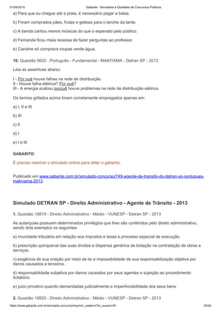 01/04/2019 Gabarite - Simulados e Questões de Concursos Públicos
https://www.gabarite.com.br/simulado-concurso/imprimir_caderno?id_usuario=81 25/34
10. Questão 5602 - Português - Fundamental - MAKIYAMA - Detran SP - 2013
1. Questão 18819 - Direito Administrativo - Médio - VUNESP - Detran SP - 2013
2. Questão 18820 - Direito Administrativo - Médio - VUNESP - Detran SP - 2013
a) Para que eu chegue até a praia, é necessário pegar a balsa.
b) Foram comprados pães, frutas e geleias para o lanche da tarde.
c) A banda cantou menos músicas do que o esperado pelo público.
d) Fernanda ficou meia receosa de fazer perguntas ao professor.
e) Caroline só comprava roupas verde-água.
Leia as assertivas abaixo:
I - Por quê houve falhas na rede de distribuição.
II - Houve falha elétrica? Por quê?
III - A energia acabou porquê houve problemas na rede de distribuição elétrica.
Os termos grifados acima foram corretamente empregados apenas em:
a) I, II e III
b) III
c) II
d) I
e) I e III
GABARITO:
É preciso resolver o simulado online para obter o gabarito.
Publicado em www.gabarite.com.br/simulado-concurso/749-agente-de-transito-do-detran-sp-portugues-
makiyama-2013
Simulado DETRAN SP - Direito Administrativo - Agente de Trânsito - 2013
As autarquias possuem determinados privilégios que lhes são conferidos pelo direito administrativo,
sendo dois exemplos os seguintes:
a) imunidade tributária em relação aos impostos e taxas e processo especial de execução.
b) prescrição quinquenal das suas dívidas e dispensa genérica de licitação na contratação de obras e
serviços.
c) exigência de sua criação por meio de lei e impossibilidade de sua responsabilização objetiva por
danos causados a terceiros.
d) responsabilidade subjetiva por danos causados por seus agentes e sujeição ao procedimento
licitatório.
e) juízo privativo quando demandadas judicialmente e impenhorabilidade dos seus bens.
 