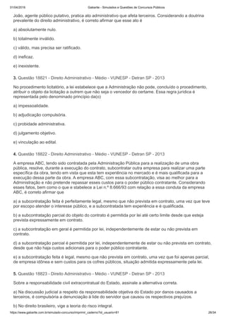 01/04/2019 Gabarite - Simulados e Questões de Concursos Públicos
https://www.gabarite.com.br/simulado-concurso/imprimir_caderno?id_usuario=81 26/34
3. Questão 18821 - Direito Administrativo - Médio - VUNESP - Detran SP - 2013
4. Questão 18822 - Direito Administrativo - Médio - VUNESP - Detran SP - 2013
5. Questão 18823 - Direito Administrativo - Médio - VUNESP - Detran SP - 2013
João, agente público putativo, pratica ato administrativo que afeta terceiros. Considerando a doutrina
prevalente do direito administrativo, é correto afirmar que esse ato é
a) absolutamente nulo.
b) totalmente inválido.
c) válido, mas precisa ser ratificado.
d) ineficaz.
e) inexistente.
No procedimento licitatório, a lei estabelece que a Administração não pode, concluído o procedimento,
atribuir o objeto da licitação a outrem que não seja o vencedor do certame. Essa regra jurídica é
representada pelo denominado princípio da(o)
a) impessoalidade.
b) adjudicação compulsória.
c) probidade administrativa.
d) julgamento objetivo.
e) vinculação ao edital.
A empresa ABC, tendo sido contratada pela Administração Pública para a realização de uma obra
pública, resolve, durante a execução do contrato, subcontratar outra empresa para realizar uma parte
específica da obra, tendo em vista que esta tem experiência no mercado e é mais qualificada para a
execução dessa parte da obra. A empresa ABC, com essa subcontratação, visa ao melhor para a
Administração e não pretende repassar esses custos para o poder público contratante. Considerando
esses fatos, bem como o que e stabelece a Lei n.º 8.666/93 com relação a essa conduta da empresa
ABC, é correto afirmar que
a) a subcontratação feita é perfeitamente legal, mesmo que não prevista em contrato, uma vez que teve
por escopo atender o interesse público, e a subcontratada tem experiência e é qualificada.
b) a subcontratação parcial do objeto do contrato é permitida por lei até certo limite desde que esteja
prevista expressamente em contrato.
c) a subcontratação em geral é permitida por lei, independentemente de estar ou não prevista em
contrato.
d) a subcontratação parcial é permitida por lei, independentemente de estar ou não prevista em contrato,
desde que não haja custos adicionais para o poder público contratante.
e) a subcontratação feita é legal, mesmo que não prevista em contrato, uma vez que foi apenas parcial,
de empresa idônea e sem custos para os cofres públicos, situação admitida expressamente pela lei.
Sobre a responsabilidade civil extracontratual do Estado, assinale a alternativa correta.
a) Na discussão judicial a respeito da responsabilidade objetiva do Estado por danos causados a
terceiros, é compulsória a denunciação à lide do servidor que causou os respectivos prejuízos.
b) No direito brasileiro, vige a teoria do risco integral.
 