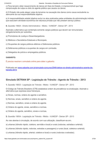 01/04/2019 Gabarite - Simulados e Questões de Concursos Públicos
https://www.gabarite.com.br/simulado-concurso/imprimir_caderno?id_usuario=81 27/34
6. Questão 18824 - Direito Administrativo - Médio - VUNESP - Detran SP - 2013
1. Questão 18833 - Legislação de Trânsito - Médio - VUNESP - Detran SP - 2013
2. Questão 18834 - Legislação de Trânsito - Médio - VUNESP - Detran SP - 2013
c) Para terceiro obter ressarcimento de danos em face do Estado, é imprescindível que haja
comprovação de culpa ou dolo do agente público que causou os danos.
d) O Estado não pode alegar culpa de terceiros na causação dos danos como causa excludente ou
atenuante da sua responsabilidade objetiva.
e) A responsabilidade estatal objetiva exclui os atos praticados pelas entidades da administração indireta
que executem atividade econômica de natureza privada que não prestam serviço público.
Assinale a alternativa que contempla somente cargos públicos que devem ser remunerados
obrigatoriamente por subsídios.
a) Promotores de Justiça e Desembargadores.
b) Médicos e Secretários Estaduais e Municipais.
c) Ocupantes de cargos públicos efetivos e Defensores públicos.
d) Defensores públicos e ocupantes de cargos em comissão.
e) Delegados de polícia e empregados públicos.
GABARITO:
É preciso resolver o simulado online para obter o gabarito.
Publicado em www.gabarite.com.br/simulado-concurso/2948-detran-sp-direito-administrativo-agente-de-
transito-2013
Simulado DETRAN SP - Legislação de Trânsito - Agente de Trânsito - 2013
O Código de Trânsito Brasileiro (CTB) estabelece ordem de prevalência na sinalização. Assinale a
alternativa que expressa essa hierarquia.
a) Sinais, normas, ordens do agente e semáforo.
b) Normas, sinais, semáforo e ordens do agente.
c) Normas, semáforo, sinais e ordens do agente.
d) Ordens do agente, sinais, semáforo e normas.
e) Ordens do agente, semáforo, sinais e normas.
As vias abertas à circulação, de acordo com sua utilização, classificam-se em:.
a) urbanas (trânsito rápido, coletora, servidão e local) e rurais (rodovias, estradas e arterial).
b) urbanas (trânsito rápido, rodovias, estradas e passagens) e rurais (local, coletora e arterial).
c) urbanas (trânsito rápido, arterial, coletora e local) e rurais (rodovias e estradas).
 