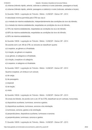 01/04/2019 Gabarite - Simulados e Questões de Concursos Públicos
https://www.gabarite.com.br/simulado-concurso/imprimir_caderno?id_usuario=81 28/34
3. Questão 18835 - Legislação de Trânsito - Médio - VUNESP - Detran SP - 2013
4. Questão 18836 - Legislação de Trânsito - Médio - VUNESP - Detran SP - 2013
5. Questão 18837 - Legislação de Trânsito - Médio - VUNESP - Detran SP - 2013
6. Questão 18838 - Legislação de Trânsito - Médio - VUNESP - Detran SP - 2013
7. Questão 18839 - Legislação de Trânsito - Médio - VUNESP - Detran SP - 2013
d) urbanas (trânsito rápido, arterial, rodovias e coletora) e rurais (estradas, passagens e local).
e) urbanas (trânsito rápido, arterial, passagens e coletora) e rurais (rodovias, estradas e locais).
A velocidade mínima permitida pelo CTB nas vias é
a) a metade da máxima estabelecida, independentemente das condições da via e do trânsito.
b) a metade da máxima estabelecida, respeitadas as condições da via e do trânsito.
c) 70% da máxima estabelecida, respeitadas as condições da via e do trânsito.
d) 60% da máxima estabelecida, respeitadas as condições da via e do trânsito.
e) 60% da máxima estabelecida.
De acordo com o art. 96 do CTB, os veículos se classificam quanto
a) à espécie, ao gênero e à finalidade.
b) à tração, ao gênero e à espécie.
c) ao gênero, à categoria e à finalidade.
d) à tração, à espécie e à categoria.
e) à espécie, à categoria e à finalidade.
Quanto à espécie, um ônibus é um veículo
a) de carga.
b) de passageiro.
c) especial
d) de tração.
e) misto.
Os sinais de trânsito, de acordo com o art. 87 do CTB, classificam-se em verticais, horizontais,
a) dispositivos auxiliares, luminosos, sonoros e gestos.
b) dispositivos auxiliares, luminosos, sonoros e de orientação.
c) luminosos, sonoros, gestos e de orientação.
d) perpendiculares, dispositivos auxiliares, luminosos e sonoros.
e) perpendiculares, luminosos, sonoros e gestos.
 