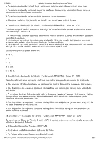 01/04/2019 Gabarite - Simulados e Questões de Concursos Públicos
https://www.gabarite.com.br/simulado-concurso/imprimir_caderno?id_usuario=81 3/34
8. Questão 5585 - Legislação de Trânsito - Fundamental - MAKIYAMA - Detran SP - 2013
9. Questão 5586 - Legislação de Trânsito - Fundamental - MAKIYAMA - Detran SP - 2013
10. Questão 5587 - Legislação de Trânsito - Fundamental - MAKIYAMA - Detran SP - 2013
b) Respeitar a sinalização vertical, dirigir rapidamente e atentar-se constantemente ao ponto cego.
c) Respeitar a sinalização horizontal, manter-se nas faixas de rolamento, principalmente nas curvas, e
ultrapassar somente em locais apropriados.
d) Respeitar a sinalização horizontal, dirigir devagar e nunca ultrapassar.
e) Manter-se nas faixas de rolamento, ter atenção com o ponto cego e dirigir devagar.
Com base no que é previsto no Anexo II do Código de Trânsito Brasileiro, analise as afirmativas abaixo
sobre sinalização semafórica.
I - A forma foco do semáforo destinado a movimento veicular é circular e, para o movimento de pedestres
e ciclistas, é quadrada.
II - A sinalização semafórica é um sistema da sinalização viária e se compõe de indicações luminosas
acionadas alternada ou intermitentemente através de sistema elétrico.
III - Existem dois grupos de sinalização semafórica: a de advertência e a de regulamentação, ambas com
a função de controlar os deslocamentos cada qual com sua especificidade.
Está correto apenas o que se afirma em:
a) I e III.
b) II
c) I e II.
d) II e III.
e) I, II e III.
Assinale a alternativa que apresenta a definição que melhor se enquadra ao conceito de sinalização:
a) São sinais de trânsito colocados na via pública com o objetivo de garantir a fiscalização dos veículos.
b) São dispositivos de segurança colocados na via pública com o objetivo de garantir maior velocidade
ao trânsito.
c) É o conjunto de sinais de trânsito e dispositivos de segurança colocados na via pública com o objetivo
de garantir sua utilização adequada, possibilitando maior fluidez no trânsito e maior segurança de
veículos e pedestres que nela circulam.
d) São dispositivos de segurança colocados na via pública com o objetivo de garantir o uso adequado da
via pelos pedestres que nela circulam.
e) São dispositivos de segurança colocados na via pública capazes de assegurar exclusivamente um
menor índice de acidentes.
De acordo com o Código de Trânsito Brasileiro, NÃO é considerando como sendo um órgão que compõe
o Sistema Nacional de Trânsito:
a) O Conselho Nacional de Trânsito – CONTRAN.
b) Os órgãos e entidades executivos de trânsito da União.
c) As Polícias Militares dos Estados e do Distrito Federal.
 