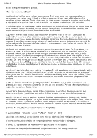 01/04/2019 Gabarite - Simulados e Questões de Concursos Públicos
https://www.gabarite.com.br/simulado-concurso/imprimir_caderno?id_usuario=81 30/34
Leia o texto para responder a questão.
O uso da bicicleta no Brasil
A utilização da bicicleta como meio de locomoção no Brasil ainda conta com poucos adeptos, em
comparação com países como Holanda e Inglaterra, por exemplo, nos quais a bicicleta é um dos
principais veículos nas ruas. Apesar disso, cada vez mais pessoas começam a acreditar que a bicicleta
é, numa comparação entre todos os meios de transporte, um dos que oferecem mais vantagens.
A bicicleta já pode ser comparada a carros, motocicletas e a outros veículos que, por lei, devem andar na
via e jamais na calçada. Bicicletas, triciclos e outras variações são todos considerados veículos, com
direito de circulação pelas ruas e prioridade sobre os automotores.
Alguns dos motivos pelos quais as pessoas aderem à bicicleta no dia a dia são: a valorização da
sustentabilidade, pois as bikes não emitem gases nocivos ao ambiente, não consomem petróleo e
produzem muito menos sucata de metais, plásticos e borracha; a diminuição dos congestionamentos por
excesso de veículos motorizados, que atingem principalmente as grandes cidades; o favorecimento da
saúde, pois pedalar é um exercício físico muito bom; e a economia no combustível, na manutenção, no
seguro e, claro, nos impostos.
No Brasil, está sendo implantado o sistema de compartilhamento de bicicletas. Em Porto Alegre, por
exemplo, o BikePOA é um projeto de sustentabilidade da Prefeitura, em parceria com o sistema de
Bicicletas SAMBA, com quase um ano de operação. Depois de Rio de Janeiro, São Paulo, Santos,
Sorocaba e outras cidades espalhadas pelo país aderirem a esse sistema, mais duas capitais já estão
com o projeto pronto em 2013: Recife e Goiânia. A ideia do compartilhamento é semelhante em todas as
cidades. Em Porto Alegre, os usuários devem fazer um cadastro pelo site. O valor do passe mensal é R$
10 e o do passe diário, R$ 5, podendo-se utilizar o sistema durante todo o dia, das 6h às 22h, nas duas
modalidades. Em todas as cidades que já aderiram ao projeto, as bicicletas estão espalhadas em pontos
estratégicos.
A cultura do uso da bicicleta como meio de locomoção não está consolidada em nossa sociedade. Muitos
ainda não sabem que a bicicleta já é considerada um meio de transporte, ou desconhecem as leis que
abrangem a bike. Na confusão de um trânsito caótico numa cidade grande, carros, motocicletas, ônibus
e, agora, bicicletas, misturam-se, causando, muitas vezes, discussões e acidentes que poderiam ser
evitados.
Ainda são comuns os acidentes que atingem ciclistas. A verdade é que, quando expostos nas vias
públicas, eles estão totalmente vulneráveis em cima de suas bicicletas. Por isso é tão importante usar
capacete e outros itens de segurança.
A maior parte dos motoristas de carros, ônibus, motocicletas e caminhões desconhece as leis que
abrangem os direitos dos ciclistas. Mas muitos ciclistas também ignoram seus direitos e deveres.
Alguém que resolve integrar a bike ao seu estilo de vida e usá-la como meio de locomoção precisa
compreender que deverá gastar com alguns apetrechos necessários para poder trafegar. De acordo com
o Código de Trânsito Brasileiro, as bicicletas devem, obrigatoriamente, ser equipadas com campainha,
sinalização noturna dianteira, traseira, lateral e nos pedais, além de espelho retrovisor do lado esquerdo.
(Bárbara Moreira, http://www.eusoufamecos.net. Adaptado)
1. Questão 18808 - Português - Médio - VUNESP - Detran SP - 2013
De acordo com o texto, o uso da bicicleta como meio de locomoção nas metrópoles brasileiras
a) é uma alternativa dispendiosa em comparação com os demais meios de transporte.
b) tornou-se, rapidamente, um hábito cultivado pela maioria dos moradores.
c) decresce em comparação com Holanda e Inglaterra devido à falta de regulamentação.
 