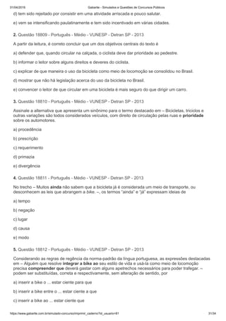 01/04/2019 Gabarite - Simulados e Questões de Concursos Públicos
https://www.gabarite.com.br/simulado-concurso/imprimir_caderno?id_usuario=81 31/34
2. Questão 18809 - Português - Médio - VUNESP - Detran SP - 2013
3. Questão 18810 - Português - Médio - VUNESP - Detran SP - 2013
4. Questão 18811 - Português - Médio - VUNESP - Detran SP - 2013
5. Questão 18812 - Português - Médio - VUNESP - Detran SP - 2013
d) tem sido rejeitado por consistir em uma atividade arriscada e pouco salutar.
e) vem se intensificando paulatinamente e tem sido incentivado em várias cidades.
A partir da leitura, é correto concluir que um dos objetivos centrais do texto é
a) defender que, quando circular na calçada, o ciclista deve dar prioridade ao pedestre.
b) informar o leitor sobre alguns direitos e deveres do ciclista.
c) explicar de que maneira o uso da bicicleta como meio de locomoção se consolidou no Brasil.
d) mostrar que não há legislação acerca do uso da bicicleta no Brasil.
e) convencer o leitor de que circular em uma bicicleta é mais seguro do que dirigir um carro.
Assinale a alternativa que apresenta um sinônimo para o termo destacado em – Bicicletas, triciclos e
outras variações são todos considerados veículos, com direito de circulação pelas ruas e prioridade
sobre os automotores.
a) procedência
b) prescrição
c) requerimento
d) primazia
e) divergência
No trecho – Muitos ainda não sabem que a bicicleta já é considerada um meio de transporte, ou
desconhecem as leis que abrangem a bike. –, os termos “ainda” e “já” expressam ideias de
a) tempo
b) negação
c) lugar
d) causa
e) modo
Considerando as regras de regência da norma-padrão da língua portuguesa, as expressões destacadas
em – Alguém que resolve integrar a bike ao seu estilo de vida e usá-la como meio de locomoção
precisa compreender que deverá gastar com alguns apetrechos necessários para poder trafegar. –
podem ser substituídas, correta e respectivamente, sem alteração de sentido, por
a) inserir a bike o ... estar ciente para que
b) inserir a bike entre o ... estar ciente a que
c) inserir a bike ao ... estar ciente que
 