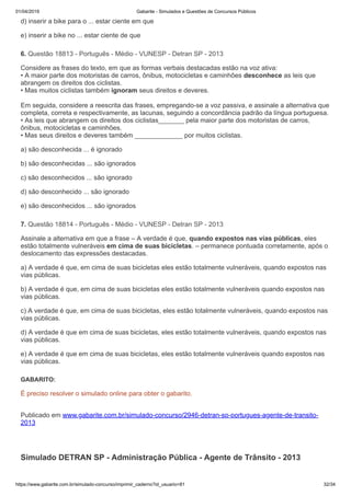 01/04/2019 Gabarite - Simulados e Questões de Concursos Públicos
https://www.gabarite.com.br/simulado-concurso/imprimir_caderno?id_usuario=81 32/34
6. Questão 18813 - Português - Médio - VUNESP - Detran SP - 2013
7. Questão 18814 - Português - Médio - VUNESP - Detran SP - 2013
d) inserir a bike para o ... estar ciente em que
e) inserir a bike no ... estar ciente de que
Considere as frases do texto, em que as formas verbais destacadas estão na voz ativa:
• A maior parte dos motoristas de carros, ônibus, motocicletas e caminhões desconhece as leis que
abrangem os direitos dos ciclistas.
• Mas muitos ciclistas também ignoram seus direitos e deveres.
Em seguida, considere a reescrita das frases, empregando-se a voz passiva, e assinale a alternativa que
completa, correta e respectivamente, as lacunas, seguindo a concordância padrão da língua portuguesa.
• As leis que abrangem os direitos dos ciclistas_______ pela maior parte dos motoristas de carros,
ônibus, motocicletas e caminhões.
• Mas seus direitos e deveres também _____________ por muitos ciclistas.
a) são desconhecida ... é ignorado
b) são desconhecidas ... são ignorados
c) são desconhecidos ... são ignorado
d) são desconhecido ... são ignorado
e) são desconhecidos ... são ignorados
Assinale a alternativa em que a frase – A verdade é que, quando expostos nas vias públicas, eles
estão totalmente vulneráveis em cima de suas bicicletas. – permanece pontuada corretamente, após o
deslocamento das expressões destacadas.
a) A verdade é que, em cima de suas bicicletas eles estão totalmente vulneráveis, quando expostos nas
vias públicas.
b) A verdade é que, em cima de suas bicicletas eles estão totalmente vulneráveis quando expostos nas
vias públicas.
c) A verdade é que, em cima de suas bicicletas, eles estão totalmente vulneráveis, quando expostos nas
vias públicas.
d) A verdade é que em cima de suas bicicletas, eles estão totalmente vulneráveis, quando expostos nas
vias públicas.
e) A verdade é que em cima de suas bicicletas, eles estão totalmente vulneráveis quando expostos nas
vias públicas.
GABARITO:
É preciso resolver o simulado online para obter o gabarito.
Publicado em www.gabarite.com.br/simulado-concurso/2946-detran-sp-portugues-agente-de-transito-
2013
Simulado DETRAN SP - Administração Pública - Agente de Trânsito - 2013
 