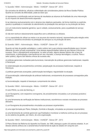 01/04/2019 Gabarite - Simulados e Questões de Concursos Públicos
https://www.gabarite.com.br/simulado-concurso/imprimir_caderno?id_usuario=81 33/34
1. Questão 18840 - Administração - Médio - VUNESP - Detran SP - 2013
2. Questão 18841 - Administração - Médio - VUNESP - Detran SP - 2013
3. Questão 18842 - Administração - Médio - VUNESP - Detran SP - 2013
4. Questão 18843 - Administração - Médio - VUNESP - Detran SP - 2013
Os conceitos de eficiência, eficácia e efetividade são considerados pilares da Nova Gestão Pública.
Quanto ao conceito de efetividade, pode-se dizer que
a) representa a contribuição real em termos de resultados ao alcance da finalidade de uma intervenção
ou do impacto de desenvolvimento esperado.
b) se relaciona exclusivamente com o alcance dos objetivos pactuados, de forma implícita ou explícita,
quanto à qualidade e à extensão do atendimento na prestação dos serviços ou na produção de bens.
c) é um instrumento bastante genérico, que é voltado, exclusivamente, para a qualidade do serviço
prestado.
d) não tem nenhum relacionamento específico com a eficiência e a eficácia.
e) é a capacidade de utilizar os meios e os recursos de maneira racional, representada pela relação entre
o custo e o benefício envolvidos na prestação de serviços ou na produção de bens.
Quando se trata de gestão estratégica, o setor público tem suas próprias especificidades que o tornam
diferente do setor privado empresarial. Uma dessas especificidades refere-se aos fatores críticos de
sucesso. Para o planejamento empresarial, no setor privado, alguns desses fatores são a taxa de
crescimento, a participação e permanência em seu mercado, o avanço tecnológico, e outros. Para o
setor público, alguns dos fatores críticos de sucesso são:
a) práticas gerenciais norteadas pela burocracia; manutenção de práticas gerenciais tradicionais; respeito
à hierarquia.
b) sistematização de procedimentos correntes; perpetuação de processos tradicionais; respeito à
hierarquia.
c) práticas gerenciais avançadas; padronização tecnológica; regularidade na atuação.
d) burocratização; sistematização de práticas tradicionais; enraizamento de processos consagrados pela
tradição.
e) burocratização; respeito à hierarquia; cumprimento de ordens.
O ciclo PDCA, ou ciclo de Deming, é
a) um fluxograma, com respectivo cronograma, de procedimentos vinculados a um processo produtivo
específico.
b) uma ferramenta de verificação de fatores institucionais, econômicos e sociais vinculados ao processo
decisório.
c) um fluxograma de procedimentos vinculados ao processo orçamentário.
d) uma sigla formada por Plano, Dotação, Controle e Atuação, vinculados ao processo orçamentário.
e) uma ferramenta de controle gerencial cuja finalidade é monitorar a melhoria contínua de um processo
ou do sistema de gestão, por inteiro, de uma organização.
O Plano Diretor de Reforma do Aparelho do Estado, de 1995, distinguiu quatro (4) setores estatais. A um
desses setores atribuiu-se a característica fundamental da ação do estado em conjunto com
 