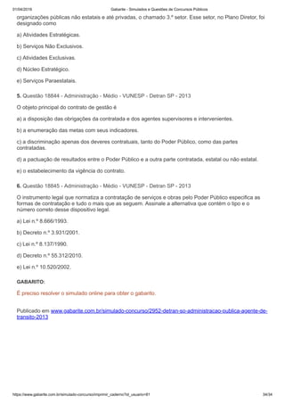 01/04/2019 Gabarite - Simulados e Questões de Concursos Públicos
https://www.gabarite.com.br/simulado-concurso/imprimir_caderno?id_usuario=81 34/34
5. Questão 18844 - Administração - Médio - VUNESP - Detran SP - 2013
6. Questão 18845 - Administração - Médio - VUNESP - Detran SP - 2013
organizações públicas não estatais e até privadas, o chamado 3.º setor. Esse setor, no Plano Diretor, foi
designado como
a) Atividades Estratégicas.
b) Serviços Não Exclusivos.
c) Atividades Exclusivas.
d) Núcleo Estratégico.
e) Serviços Paraestatais.
O objeto principal do contrato de gestão é
a) a disposição das obrigações da contratada e dos agentes supervisores e intervenientes.
b) a enumeração das metas com seus indicadores.
c) a discriminação apenas dos deveres contratuais, tanto do Poder Público, como das partes
contratadas.
d) a pactuação de resultados entre o Poder Público e a outra parte contratada, estatal ou não estatal.
e) o estabelecimento da vigência do contrato.
O instrumento legal que normatiza a contratação de serviços e obras pelo Poder Público especifica as
formas de contratação e tudo o mais que as seguem. Assinale a alternativa que contém o tipo e o
número correto desse dispositivo legal.
a) Lei n.º 8.666/1993.
b) Decreto n.º 3.931/2001.
c) Lei n.º 8.137/1990.
d) Decreto n.º 55.312/2010.
e) Lei n.º 10.520/2002.
GABARITO:
É preciso resolver o simulado online para obter o gabarito.
Publicado em www.gabarite.com.br/simulado-concurso/2952-detran-sp-administracao-publica-agente-de-
transito-2013
 