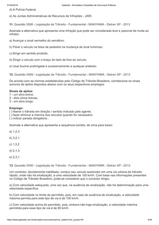 01/04/2019 Gabarite - Simulados e Questões de Concursos Públicos
https://www.gabarite.com.br/simulado-concurso/imprimir_caderno?id_usuario=81 4/34
11. Questão 5588 - Legislação de Trânsito - Fundamental - MAKIYAMA - Detran SP - 2013
12. Questão 5589 - Legislação de Trânsito - Fundamental - MAKIYAMA - Detran SP - 2013
13. Questão 5590 - Legislação de Trânsito - Fundamental - MAKIYAMA - Detran SP - 2013
d) A Polícia Federal.
e) As Juntas Administrativas de Recursos de Infrações - JARI.
Assinale a alternativa que apresenta uma infração que pode ser considerada leve e passível de multa ao
infrator:
a) Avançar o sinal vermelho do semáforo.
b) Parar o veículo na faixa de pedestre na mudança de sinal luminoso.
c) Dirigir em sentido proibido.
d) Dirigir o veículo com o braço do lado de fora do veículo.
e) Usar buzina prolongada e sucessivamente a qualquer pretexto.
De acordo com as normas estabelecidas pelo Código de Trânsito Brasileiro, correlacione os sinais
sonoros de apitos dispostos abaixo com os seus respectivos empregos:
Sinais de apitos:
1 - um silvo breve.
2 - dois silvos breves.
3 - um silvo longo.
Emprego:
( ) liberar o trânsito em direção / sentido indicado pelo agente.
( ) fazer diminuir a marcha dos veículos quando for necessário.
( ) indicar parada obrigatória .
Assinale a alternativa que apresenta a sequência correta, de cima para baixo:
a) 1,2,3
b) 3,2,1
c) 1,3,2
d) 2,1,3
e) 2,3,1
Um condutor, devidamente habilitado, conduz seu veículo automotor em uma via urbana de trânsito
rápido, onde não há sinalização, a uma velocidade de 100 km/h. Com base nas informações presentes
no Código de Trânsito Brasileiro, pode-se considerar que o condutor dirigiu:
a) Com velocidade adequada, uma vez que, na ausência de sinalização, não há determinação para uma
velocidade específica.
b) Com velocidade no limite do permitido, pois, em caso de ausência de sinalização, a velocidade
máxima permita para este tipo de via é de 100 km/h.
c) Com velocidade acima do permitido, pois, embora não haja sinalização, a velocidade máxima
permitida para esse tipo de via é de 80 km/h.
 