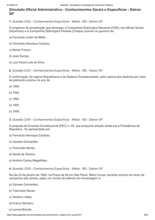 01/04/2019 Gabarite - Simulados e Questões de Concursos Públicos
https://www.gabarite.com.br/simulado-concurso/imprimir_caderno?id_usuario=81 6/34
1. Questão 2352 - Conhecimentos Específicos - Médio - BD - Detran SP
2. Questão 2353 - Conhecimentos Específicos - Médio - BD - Detran SP
3. Questão 2354 - Conhecimentos Específicos - Médio - BD - Detran SP
4. Questão 2355 - Conhecimentos Específicos - Médio - BD - Detran SP
Simulado Oficial Administrativo - Conhecimentos Gerais e Específicos - Detran
SP
O programa de privatização que abrangeu a Companhia Siderúrgica Nacional (CSN), Aço Minas Gerais
(Açominas) e a Companhia Siderúrgica Paulista (Cosipa) ocorreu no governo de:
a) Fernando Collor de Mello.
b) Fernando Henrique Cardoso.
c) Itamar Franco.
d) José Sarney.
e) Luiz Inácio Lula da Silva.
A confirmação, do regime Republicano e do Sistema Presidencialista, pela maioria dos eleitores por meio
de plebiscito ocorreu no ano de:
a) 1993.
b) 1994.
c) 1995.
d) 1997.
e) 1999.
A proposta de Emenda Constitucional (PEC) n. 05, que propunha eleição direta pra a Presidência da
República , foi apresentada por:
a) Fernando Henrique Cardoso.
b) Ulysses Guimarães.
c) Trancredo Neves.
d) Dante de Oliveira.
e) Antônio Carlos Magalhães.
No dia 25 de janeiro de 1984, na Praça da Sé em São Paulo, Mário Covas, durante comício em favor da
campanha das diretas, pediu um minuto de silêncio em homenagem a:
a) Ulysses Guimarães.
b) Trancredo Neves.
c) Teotônio Vilela.
d) Franco Montoro.
e) Leonel Brizola.
 