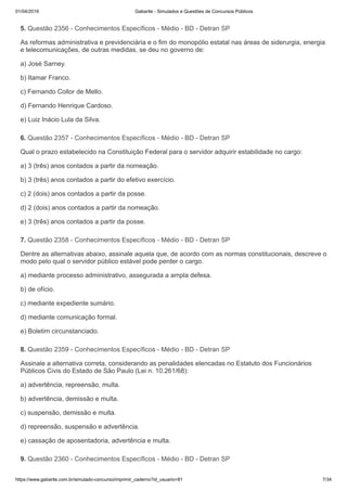 01/04/2019 Gabarite - Simulados e Questões de Concursos Públicos
https://www.gabarite.com.br/simulado-concurso/imprimir_caderno?id_usuario=81 7/34
5. Questão 2356 - Conhecimentos Específicos - Médio - BD - Detran SP
6. Questão 2357 - Conhecimentos Específicos - Médio - BD - Detran SP
7. Questão 2358 - Conhecimentos Específicos - Médio - BD - Detran SP
8. Questão 2359 - Conhecimentos Específicos - Médio - BD - Detran SP
9. Questão 2360 - Conhecimentos Específicos - Médio - BD - Detran SP
As reformas administrativa e previdenciária e o fim do monopólio estatal nas áreas de siderurgia, energia
e telecomunicações, de outras medidas, se deu no governo de:
a) José Sarney.
b) Itamar Franco.
c) Fernando Collor de Mello.
d) Fernando Henrique Cardoso.
e) Luiz Inácio Lula da Silva.
Qual o prazo estabelecido na Constituição Federal para o servidor adquirir estabilidade no cargo:
a) 3 (três) anos contados a partir da nomeação.
b) 3 (três) anos contados a partir do efetivo exercício.
c) 2 (dois) anos contados a partir da posse.
d) 2 (dois) anos contados a partir da nomeação.
e) 3 (três) anos contados a partir da posse.
Dentre as alternativas abaixo, assinale aquela que, de acordo com as normas constitucionais, descreve o
modo pelo qual o servidor público estável pode perder o cargo.
a) mediante processo administrativo, assegurada a ampla defesa.
b) de ofício.
c) mediante expediente sumário.
d) mediante comunicação formal.
e) Boletim circunstanciado.
Assinale a alternativa correta, considerando as penalidades elencadas no Estatuto dos Funcionários
Públicos Civis do Estado de São Paulo (Lei n. 10.261/68):
a) advertência, repreensão, multa.
b) advertência, demissão e multa.
c) suspensão, demissão e multa.
d) repreensão, suspensão e advertência.
e) cassação de aposentadoria, advertência e multa.
 