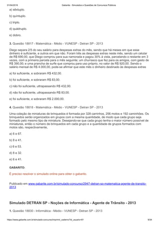 01/04/2019 Gabarite - Simulados e Questões de Concursos Públicos
https://www.gabarite.com.br/simulado-concurso/imprimir_caderno?id_usuario=81 9/34
3. Questão 18817 - Matemática - Médio - VUNESP - Detran SP - 2013
4. Questão 18818 - Matemática - Médio - VUNESP - Detran SP - 2013
1. Questão 18830 - Informática - Médio - VUNESP - Detran SP - 2013
a) sêxtuplo.
b) quíntuplo.
c) triplo.
d) quádruplo.
e) dobro.
Diego separa 2/5 do seu salário para despesas extras do mês, sendo que há meses em que esse
dinheiro é suficiente, e outros em que não. Foram três as despesas extras neste mês, sendo um celular
de R$ 690,00, que Diego comprou para sua namorada e pagou 30% à vista, parcelando o restante em 3
vezes, com a primeira parcela para o mês seguinte; um churrasco que fez para os amigos, com gasto de
R$ 390,00; e uma prancha de surfe que comprou para uso próprio, no valor de R$ 920,00. Sendo o
salário mensal de R$ 4.000,00, pode-se afirmar que este mês o dinheiro destinado às despesas extras
a) foi suficiente, e sobraram R$ 432,00.
b) foi suficiente, e sobraram R$ 83,00.
c) não foi suficiente, ultrapassando R$ 432,00.
d) não foi suficiente, ultrapassando R$ 83,00.
e) foi suficiente, e sobraram R$ 2.000,00.
Uma coleção de miniaturas de brinquedos é formada por 328 carrinhos, 256 motos e 192 caminhões. Os
brinquedos serão organizados em grupos com a mesma quantidade, de modo que cada grupo seja
formado pelo mesmo tipo de miniatura. Desejando-se que cada grupo tenha o maior número possível de
miniaturas, então o número de brinquedos em cada grupo e a quantidade de grupos formados com
motos são, respectivamente,
a) 6 e 67.
b) 8 e 41.
c) 6 e 53.
d) 8 e 32.
e) 6 e 41.
GABARITO:
É preciso resolver o simulado online para obter o gabarito.
Publicado em www.gabarite.com.br/simulado-concurso/2947-detran-sp-matematica-agente-de-transito-
2013
Simulado DETRAN SP - Noções de Informática - Agente de Trânsito - 2013
 