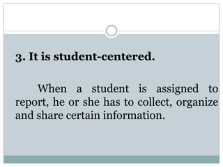 3. It is student-centered.
When a student is assigned to
report, he or she has to collect, organize
and share certain information.
 