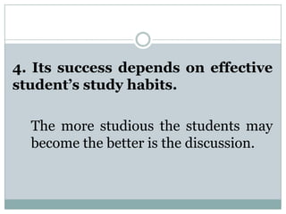 4. Its success depends on effective
student’s study habits.
The more studious the students may
become the better is the discussion.
 