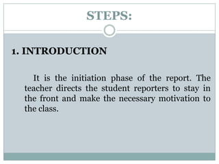 STEPS:
1. INTRODUCTION
It is the initiation phase of the report. The
teacher directs the student reporters to stay in
the front and make the necessary motivation to
the class.
 