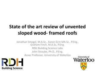 State of the art review of unvented
sloped wood- framed roofs
Jonathan Smegal, M.A.Sc., Aaron Grin MA.Sc., P.Eng.,
Graham Finch, M.A.Sc, P.Eng.
RDH Building Science Labs
John Straube, Ph.D., P.Eng.
Assoc Professor, University of Waterloo
 
