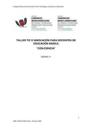 Congreso Iberoamericano de Ciencia, Tecnología, Innovación y Educación
1
ISBN: 978-84-7666-210-6 – Artículo 1060
TALLER TIC E INNOVACIÓN PARA DOCENTES DE
EDUCACIÓN BÁSICA
“CON-CIENCIA”
OSORIO, P.
 