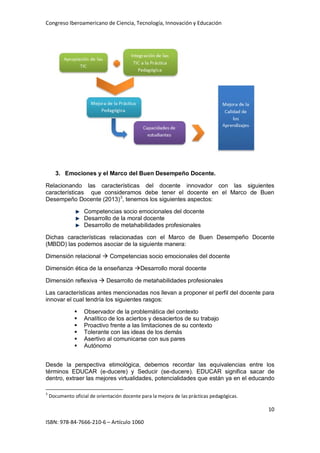 Congreso Iberoamericano de Ciencia, Tecnología, Innovación y Educación
10
ISBN: 978-84-7666-210-6 – Artículo 1060
3. Emociones y el Marco del Buen Desempeño Docente.
Relacionando las características del docente innovador con las siguientes
características que consideramos debe tener el docente en el Marco de Buen
Desempeño Docente (2013)3
, tenemos los siguientes aspectos:
Competencias socio emocionales del docente
Desarrollo de la moral docente
Desarrollo de metahabilidades profesionales
Dichas características relacionadas con el Marco de Buen Desempeño Docente
(MBDD) las podemos asociar de la siguiente manera:
Dimensión relacional  Competencias socio emocionales del docente
Dimensión ética de la enseñanza Desarrollo moral docente
Dimensión reflexiva  Desarrollo de metahabilidades profesionales
Las características antes mencionadas nos llevan a proponer el perfil del docente para
innovar el cual tendría los siguientes rasgos:
 Observador de la problemática del contexto
 Analítico de los aciertos y desaciertos de su trabajo
 Proactivo frente a las limitaciones de su contexto
 Tolerante con las ideas de los demás
 Asertivo al comunicarse con sus pares
 Autónomo
Desde la perspectiva etimológica, debemos recordar las equivalencias entre los
términos EDUCAR (e-ducere) y Seducir (se-ducere). EDUCAR significa sacar de
dentro, extraer las mejores virtualidades, potencialidades que están ya en el educando
3
Documento oficial de orientación docente para la mejora de las prácticas pedagógicas.
 