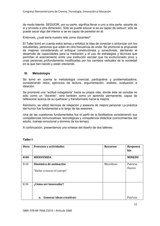Congreso Iberoamericano de Ciencia, Tecnología, Innovación y Educación
11
ISBN: 978-84-7666-210-6 – Artículo 1060
de modo latente. SEDUCIR, por su parte, significa llevar a uno a otra parte, sacarle de
sí y enviarlo a otra dimensión. Sólo se puede educar si se es capaz de seducir; sólo se
puede sacar algo del interior si se es capaz de penetrar en él.
Entonces, ¿cuál sería nuestro reto como docentes?
El Taller tomó en cuenta estos temas y enfatizó la idea de conectar o sintonizar con los
estudiantes, personas que están en otra frecuencia de onda. Se promovió la propuesta
de mejoras considerando el enfoque constructivista y conectivista, alentando el
desarrollo de capacidades para la mediación y el uso de estrategias y técnicas que
permitan el acercamiento entre una institución escolar que ha evolucionado poco y
unas personas profundamente modificadas por los cambios radicales de la sociedad
en la que han nacido y están creciendo.
III. Metodología
Se tomó en cuenta la metodología vivencial, participativa y problematizadora,
considerando retos, ejercicios de lectura, argumentación, análisis, evaluación e
ideación.
Se promovió una “actitud indagatoria” hacia su propia vida, donde éste se concibe no
sólo como un “docente”, sino también como un aprendiz permanente, capaz de
reflexionar acerca de su quehacer y transformarlo hacia la mejora.
Asimismo, se utilizó técnicas de relajación y asesoría de mejora personal. La práctica
del humor fue fundamental a lo largo de las sesiones.
Una de las cuestiones fundamentales fue el perfil de la facilitadora considerando sus
competencias comunicativas, tecnológicas y competencia didáctica (conocimientos del
adulto, manejo emocional y dominio de los temas).
A continuación, presentamos una síntesis del diseño de dos talleres:
Taller I:
Hora Procesos y actividades Recursos Responsa
ble
8:00 BIENVENIDA MINEDU
8:10 Dinámica de animación
“Bailar o mover el cuerpo”
Micrófono Patricia
Osorio
8.30 ¿Cómo ser innovador?
a. Generar ideas creativas: Patricia
 