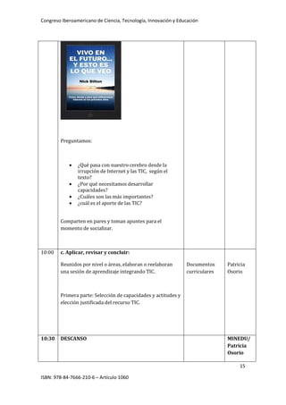 Congreso Iberoamericano de Ciencia, Tecnología, Innovación y Educación
15
ISBN: 978-84-7666-210-6 – Artículo 1060
Preguntamos:
• ¿Qué pasa con nuestro cerebro desde la
irrupción de Internet y las TIC, según el
texto?
• ¿Por qué necesitamos desarrollar
capacidades?
• ¿Cuáles son las más importantes?
• ¿cuál es el aporte de las TIC?
Comparten en pares y toman apuntes para el
momento de socializar.
10:00 c. Aplicar, revisar y concluir:
Reunidos por nivel o áreas, elaboran o reelaboran
una sesión de aprendizaje integrando TIC.
Primera parte: Selección de capacidades y actitudes y
elección justificada del recurso TIC.
Documentos
curriculares
Patricia
Osorio
10:30 DESCANSO MINEDU/
Patricia
Osorio
 