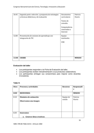 Congreso Iberoamericano de Ciencia, Tecnología, Innovación y Educación
16
ISBN: 978-84-7666-210-6 – Artículo 1060
10.45 Segunda parte: selección y propuesta de estrategias
y técnicas didácticas y de evaluación
Documentos
curriculares
Textos de
consulta
Computadoras
conectadas a
Internet
Patricia
Osorio
12.00 Presentación de sesiones de aprendizaje con
integración de TIC
Equipo
mutimedia
USB
13:00 CIERRE MINEDU
Evaluación del taller
• Los participantes responden a la Ficha de Evaluación del taller.
• Los participantes reciben retroalimentación a sus productos colaborativos.
• Los participantes entregan sus compromisos para mejorar como docentes
innovadores.
Taller II:
Hora Procesos y actividades Recursos Responsabl
e
8:00 BIENVENIDA MINEDU
8:10 Dinámica de animación
Observamos una imagen
Equipo de
sonido
Patricia
Osorio
8.30 Innovamos
a. Generar ideas creativas:
 