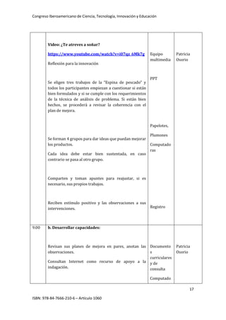 Congreso Iberoamericano de Ciencia, Tecnología, Innovación y Educación
17
ISBN: 978-84-7666-210-6 – Artículo 1060
Video: ¿Te atreves a soñar?
https://www.youtube.com/watch?v=i07qz_6Mk7g
Reflexión para la innovación
Se eligen tres trabajos de la “Espina de pescado” y
todos los participantes empiezan a cuestionar si están
bien formulados y si se cumple con los requerimientos
de la técnica de análisis de problema. Si están bien
hechos, se procederá a revisar la coherencia con el
plan de mejora.
Se forman 4 grupos para dar ideas que puedan mejorar
los productos.
Cada idea debe estar bien sustentada, en caso
contrario se pasa al otro grupo.
Comparten y toman apuntes para reajustar, si es
necesario, sus propios trabajos.
Reciben estímulo positivo y las observaciones a sus
intervenciones.
Equipo
multimedia
PPT
Papelotes,
Plumones
Computado
ras
Registro
Patricia
Osorio
9.00 b. Desarrollar capacidades:
Revisan sus planes de mejora en pares, anotan las
observaciones.
Consultan Internet como recurso de apoyo a la
indagación.
Documento
s
curriculares
y de
consulta
Computado
Patricia
Osorio
 