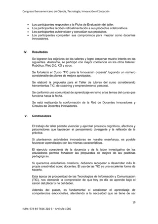 Congreso Iberoamericano de Ciencia, Tecnología, Innovación y Educación
19
ISBN: 978-84-7666-210-6 – Artículo 1060
• Los participantes responden a la Ficha de Evaluación del taller.
• Los participantes reciben retroalimentación a sus productos colaborativos.
• Los participantes autoevalúan y coevalúan sus productos.
• Los participantes comparten sus compromisos para mejorar como docentes
innovadores.
IV. Resultados
Se lograron los objetivos de los talleres y logró despertar mucho interés en los
siguientes. Asimismo, se participó con mayor conciencia en los otros talleres:
Robótica, Web 2.0, XO y otros.
Se fortaleció el Curso “TIC para la Innovación docente” logrando un número
considerable de planes de mejora aprobados.
Se elaboró la propuesta para el Taller de tutores del curso considerando
herramientas TIC, de coaching y emprendimiento personal.
Se conformó una comunidad de aprendizaje en torno a los temas del curso que
funciona hasta la fecha.
Se está realizando la conformación de la Red de Docentes Innovadores y
Círculos de Docentes Innovadores.
V. Conclusiones
El trabajo de taller permite vivenciar y ejercitar procesos cognitivos, afectivos y
psicomotores que favorecen el pensamiento divergente y la reflexión de la
práctica.
Si planteamos actividades innovadoras en nuestra enseñanza, es posible
favorecer aprendizajes con las mismas características.
El ejercicio consciente de la docencia y de la labor investigativa de los
educadores permite fortalecer las propuestas de mejora de las prácticas
pedagógicas.
Si queremos estudiantes creativos, debemos recuperar o desarrollar más la
propia creatividad como docentes. El uso de las TIC es una excelente forma de
hacerlo.
Esta época de prosperidad de las Tecnologías de Información y Comunicación
(TIC), nos demanda la comprensión de que hoy en día se aprende bajo el
canon del placer y no del deber.
Además del placer, es fundamental el considerar el aprendizaje de
competencias emocionales, atendiendo a la necesidad que se tiene de ser
 