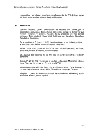 Congreso Iberoamericano de Ciencia, Tecnología, Innovación y Educación
20
ISBN: 978-84-7666-210-6 – Artículo 1060
reconocidos y ser alguien importante para los demás. La Web 2.0 nos apoya
por tener como consigan el aprendizaje colaborativo.
VI. Referencias
Canales, Roberto. (2006) Identificación de factores que contribuyen al
desarrollo de actividades de enseñanza aprendizaje con apoyo de las TIC que
resulten eficientes y eficaces. Análisis de su presencia en tres centros
docentes. Tesis doctoral. Universidad Autónoma de Barcelona. Barcelona,
Facultad de Educación.
De Moura Castro, C. (comp.) (1998). La educación en la era de la informática.
Washington, D.C.: Banco Interamericano de Desarrollo.
Ferres i Prats, Joan. (2008). La educación como industria del deseo. Un nuevo
estilo comunicativo. Barcelona, Editorial Gedisa.
OEI. (2009). Los desafíos de las TIC para el cambio educativo. Fundación
Santillana.
Osorio, P. (2013). TIC y mejora de la práctica pedagógica. Material en edición.
Lima. Dirección de Innovación Docente – MINEDU.
Ministerio de Educación del Perú. (2013). Programa Piloto TIC e Innovación
docente. Documento de trabajo. Lima, Dirección de Innovación Docente.
Sanjurjo, L. (2002). La formación práctica de los docentes. Reflexión y acción
en el aula. Rosario, Homo Sapiens.
 
