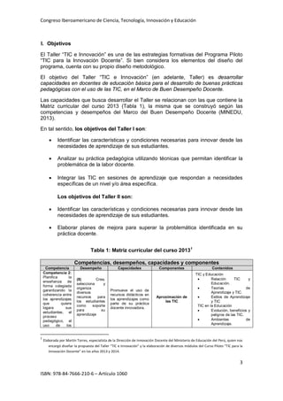 Congreso Iberoamericano de Ciencia, Tecnología, Innovación y Educación
3
ISBN: 978-84-7666-210-6 – Artículo 1060
I. Objetivos
El Taller “TIC e Innovación” es una de las estrategias formativas del Programa Piloto
“TIC para la Innovación Docente”. Si bien considera los elementos del diseño del
programa, cuenta con su propio diseño metodológico.
El objetivo del Taller “TIC e Innovación” (en adelante, Taller) es desarrollar
capacidades en docentes de educación básica para el desarrollo de buenas prácticas
pedagógicas con el uso de las TIC, en el Marco de Buen Desempeño Docente.
Las capacidades que busca desarrollar el Taller se relacionan con las que contiene la
Matriz curricular del curso 2013 (Tabla 1), la misma que se construyó según las
competencias y desempeños del Marco del Buen Desempeño Docente (MINEDU,
2013).
En tal sentido, los objetivos del Taller I son:
• Identificar las características y condiciones necesarias para innovar desde las
necesidades de aprendizaje de sus estudiantes.
• Analizar su práctica pedagógica utilizando técnicas que permitan identificar la
problemática de la labor docente.
• Integrar las TIC en sesiones de aprendizaje que respondan a necesidades
específicas de un nivel y/o área específica.
Los objetivos del Taller II son:
• Identificar las características y condiciones necesarias para innovar desde las
necesidades de aprendizaje de sus estudiantes.
• Elaborar planes de mejora para superar la problemática identificada en su
práctica docente.
Tabla 1: Matriz curricular del curso 20131
Competencias, desempeños, capacidades y componentes
Competencia Desempeño Capacidades Componentes Contenidos
Competencia 2:
Planifica la
enseñanza de
forma colegiada
garantizando la
coherencia entre
los aprendizajes
que quiere
logara sus
estudiantes, el
proceso
pedagógico, el
uso de los
(8) Crea,
selecciona y
organiza
diversos
recursos para
los estudiantes
como soporte
para su
aprendizaje
Promueve el uso de
recursos didácticos en
los aprendizajes como
parte de su práctica
docente innovadora.
Aproximación de
las TIC
TIC y Educación
• Relación TIC y
Educación.
• Teorías de
Aprendizaje y TIC.
• Estilos de Aprendizaje
y TIC
TIC en la Educación
• Evolución, beneficios y
peligros de las TIC.
• Ambientes de
Aprendizaje.
1
Elaborada por Martín Torres, especialista de la Dirección de Innovación Docente del Ministerio de Educación del Perú, quien nos
encargó diseñar la propuesta del Taller “TIC e Innovación” y la elaboración de diversos módulos del Curso Piloto “TIC para la
Innovación Docente” en los años 2013 y 2014.
 