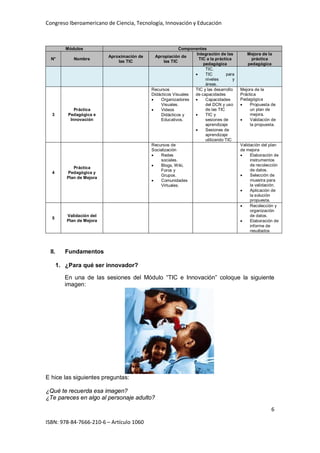 Congreso Iberoamericano de Ciencia, Tecnología, Innovación y Educación
6
ISBN: 978-84-7666-210-6 – Artículo 1060
Módulos Componentes
N° Nombre
Aproximación de
las TIC
Apropiación de
las TIC
Integración de las
TIC a la práctica
pedagógica
Mejora de la
práctica
pedagógica
TIC.
• TIC para
niveles y
áreas.
3
Práctica
Pedagógica e
Innovación
Recursos
Didácticos Visuales
• Organizadores
Visuales.
• Videos
Didácticos y
Educativos.
TIC y las desarrollo
de capacidades
• Capacidades
del DCN y uso
de las TIC
• TIC y
sesiones de
aprendizaje
• Sesiones de
aprendizaje
utilizando TIC
Mejora de la
Práctica
Pedagógica
• Propuesta de
un plan de
mejora.
• Validación de
la propuesta.
4
Práctica
Pedagógica y
Plan de Mejora
Recursos de
Socialización
• Redes
sociales.
• Blogs, Wiki,
Foros y
Grupos.
• Comunidades
Virtuales.
Validación del plan
de mejora
• Elaboración de
instrumentos
de recolección
de datos.
• Selección de
muestra para
la validación.
• Aplicación de
la solución
propuesta.
5
Validación del
Plan de Mejora
• Recolección y
organización
de datos.
• Elaboración de
informe de
resultados
II. Fundamentos
1. ¿Para qué ser innovador?
En una de las sesiones del Módulo “TIC e Innovación” coloque la siguiente
imagen:
E hice las siguientes preguntas:
¿Qué te recuerda esa imagen?
¿Te pareces en algo al personaje adulto?
 