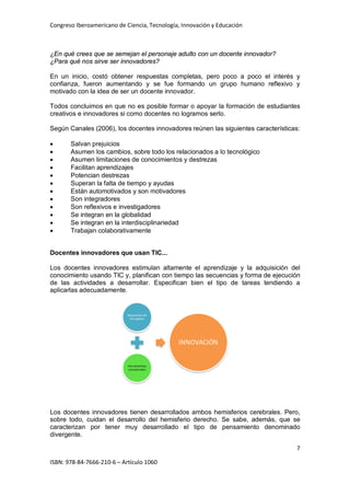 Congreso Iberoamericano de Ciencia, Tecnología, Innovación y Educación
7
ISBN: 978-84-7666-210-6 – Artículo 1060
¿En qué crees que se semejan el personaje adulto con un docente innovador?
¿Para qué nos sirve ser innovadores?
En un inicio, costó obtener respuestas completas, pero poco a poco el interés y
confianza, fueron aumentando y se fue formando un grupo humano reflexivo y
motivado con la idea de ser un docente innovador.
Todos concluimos en que no es posible formar o apoyar la formación de estudiantes
creativos e innovadores si como docentes no logramos serlo.
Según Canales (2006), los docentes innovadores reúnen las siguientes características:
• Salvan prejuicios
• Asumen los cambios, sobre todo los relacionados a lo tecnológico
• Asumen limitaciones de conocimientos y destrezas
• Facilitan aprendizajes
• Potencian destrezas
• Superan la falta de tiempo y ayudas
• Están automotivados y son motivadores
• Son integradores
• Son reflexivos e investigadores
• Se integran en la globalidad
• Se integran en la interdisciplinariedad
• Trabajan colaborativamente
Docentes innovadores que usan TIC...
Los docentes innovadores estimulan altamente el aprendizaje y la adquisición del
conocimiento usando TIC y, planifican con tiempo las secuencias y forma de ejecución
de las actividades a desarrollar. Especifican bien el tipo de tareas tendiendo a
aplicarlas adecuadamente.
Los docentes innovadores tienen desarrollados ambos hemisferios cerebrales. Pero,
sobre todo, cuidan el desarrollo del hemisferio derecho. Se sabe, además, que se
caracterizan por tener muy desarrollado el tipo de pensamiento denominado
divergente.
 