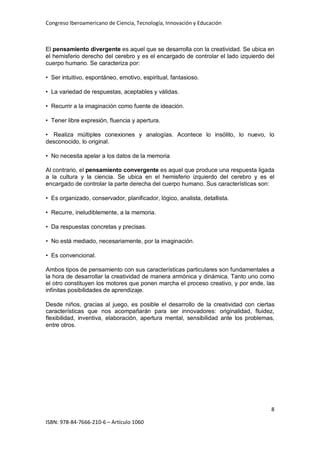 Congreso Iberoamericano de Ciencia, Tecnología, Innovación y Educación
8
ISBN: 978-84-7666-210-6 – Artículo 1060
El pensamiento divergente es aquel que se desarrolla con la creatividad. Se ubica en
el hemisferio derecho del cerebro y es el encargado de controlar el lado izquierdo del
cuerpo humano. Se caracteriza por:
• Ser intuitivo, espontáneo, emotivo, espiritual, fantasioso.
• La variedad de respuestas, aceptables y válidas.
• Recurrir a la imaginación como fuente de ideación.
• Tener libre expresión, fluencia y apertura.
• Realiza múltiples conexiones y analogías. Acontece lo insólito, lo nuevo, lo
desconocido, lo original.
• No necesita apelar a los datos de la memoria
Al contrario, el pensamiento convergente es aquel que produce una respuesta ligada
a la cultura y la ciencia. Se ubica en el hemisferio izquierdo del cerebro y es el
encargado de controlar la parte derecha del cuerpo humano. Sus características son:
• Es organizado, conservador, planificador, lógico, analista, detallista.
• Recurre, ineludiblemente, a la memoria.
• Da respuestas concretas y precisas.
• No está mediado, necesariamente, por la imaginación.
• Es convencional.
Ambos tipos de pensamiento con sus características particulares son fundamentales a
la hora de desarrollar la creatividad de manera armónica y dinámica. Tanto uno como
el otro constituyen los motores que ponen marcha el proceso creativo, y por ende, las
infinitas posibilidades de aprendizaje.
Desde niños, gracias al juego, es posible el desarrollo de la creatividad con ciertas
características que nos acompañarán para ser innovadores: originalidad, fluidez,
flexibilidad, inventiva, elaboración, apertura mental, sensibilidad ante los problemas,
entre otros.
 