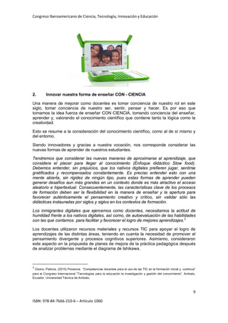 Congreso Iberoamericano de Ciencia, Tecnología, Innovación y Educación
9
ISBN: 978-84-7666-210-6 – Artículo 1060
2. Innovar nuestra forma de enseñar CON - CIENCIA
Una manera de mejorar como docentes es tomar conciencia de nuestro rol en este
siglo, tomar conciencia de nuestro ser, sentir, pensar y hacer. Es por eso que
tomamos la idea fuerza de enseñar CON CIENCIA, tomando conciencia del enseñar,
aprender y, valorando el conocimiento científico que contiene tanto la lógica como la
creatividad.
Esto se resume a la consideración del conocimiento científico, como al de sí mismo y
del entorno.
Siendo innovadores y gracias a nuestra vocación, nos corresponde considerar las
nuevas formas de aprender de nuestros estudiantes.
Tendremos que considerar las nuevas maneras de aproximarse al aprendizaje, que
considera el placer para llegar al conocimiento (Enfoque didáctico Slow food).
Debemos entender, sin prejuicios, que los nativos digitales prefieren jugar, sentirse
gratificados y recompensados constantemente. Es preciso entender esto con una
mente abierta, sin rigidez de ningún tipo, pues estas formas de aprender pueden
generar desafíos aun más grandes en un contexto donde es más atractivo el acceso
aleatorio e hipertextual. Consecuentemente, las características clave de los procesos
de formación deben ser la flexibilidad en la manera de enseñar y la apertura para
favorecer auténticamente el pensamiento creativo y crítico, sin validar sólo las
didácticas instauradas por siglos y siglos en los contextos de formación.
Los inmigrantes digitales que ejercemos como docentes, necesitamos la actitud de
humildad frente a los nativos digitales, así como, de autoevaluación de las habilidades
con las que contamos para facilitar y favorecer el logro de mejores aprendizajes.2
Los docentes utilizaron recursos materiales y recursos TIC para apoyar el logro de
aprendizajes de las distintas áreas, teniendo en cuenta la necesidad de promover el
pensamiento divergente y procesos cognitivos superiores. Asimismo, consideraron
este aspecto en la propuesta de planes de mejora de la práctica pedagógica después
de analizar problemas mediante el diagrama de Ishikawa.
2
Osorio, Patricia. (2010) Ponencia “Competencias docentes para el uso de las TIC en la formación inicial y continua”
para el Congreso Internacional “Tecnologías para la educación la investigación y gestión del conocimiento”. Ambato,
Ecuador. Universidad Técnica de Ambato.
 