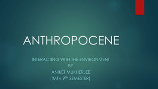 ANTHROPOCENE
INTERACTING WITH THE ENVIRONMENT
BY
ANIKET MUKHERJEE
(IMTH 9TH SEMESTER)
 