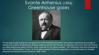 On the global scale during the post-glacial era of the Holocene, the earth’s atmosphere maintained its average of
surface and oceanic temperatures relatively stable at around 14C through the trapping of the sun’s infra-red heat by
so-called greenhouse gases (GHGs), which make life on our planet possible. This mechanism was first proposed by
the French mathematician Fourier, by the English scientist Tindal and organized on a scientific basis by Swedish
physicist and chemist Svante Arrhenius (1859- 1927)
Svante Arrhenius (1896)
Greenhouse gases
 