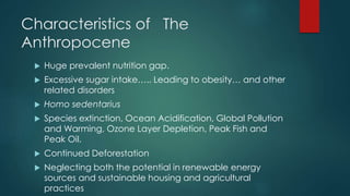 Characteristics of The
Anthropocene
 Huge prevalent nutrition gap.
 Excessive sugar intake….. Leading to obesity… and other
related disorders
 Homo sedentarius
 Species extinction, Ocean Acidification, Global Pollution
and Warming, Ozone Layer Depletion, Peak Fish and
Peak Oil.
 Continued Deforestation
 Neglecting both the potential in renewable energy
sources and sustainable housing and agricultural
practices
 