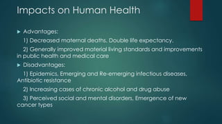 Impacts on Human Health
 Advantages:
1) Decreased maternal deaths. Double life expectancy.
2) Generally improved material living standards and improvements
in public health and medical care
 Disadvantages:
1) Epidemics, Emerging and Re-emerging infectious diseases,
Antibiotic resistance
2) Increasing cases of chronic alcohol and drug abuse
3) Perceived social and mental disorders, Emergence of new
cancer types
 