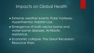 Impacts on Global Health
 Extreme weather events; Polar Vortexes;
Hyperthermia; Habitat Loss
 Emergence of both vector-borne and
water-borne diseases. Antibiotic
resistance.
 Economic collapse; The Great Recession;
Resource Wars.
 