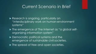 Current Scenario in Brief
 Research is ongoing, particularly on
“interdisciplinary work on human-environment
systems”
 The emergence of The Internet as “a global self-
organizing information system”
 Democratic political systems and the
emergence of sustainable civil societies.
 The spread of free and open societies.
 