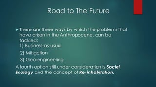 Road to The Future
 There are three ways by which the problems that
have arisen in the Anthropocene, can be
tackled:
1) Business-as-usual
2) Mitigation
3) Geo-engineering
A fourth option still under consideration is Social
Ecology and the concept of Re-inhabitation.
 
