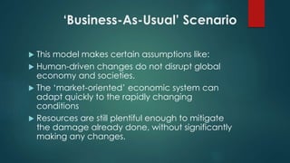‘Business-As-Usual’ Scenario
 This model makes certain assumptions like:
 Human-driven changes do not disrupt global
economy and societies.
 The ‘market-oriented’ economic system can
adapt quickly to the rapidly changing
conditions
 Resources are still plentiful enough to mitigate
the damage already done, without significantly
making any changes.
 