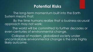 Potential Risks
The long-term momentum built into the Earth
System means that:
By the time humans realize that a business-as-usual
approach may not work;
The world will be committed to further decades or
even centuries of environmental change.
Collapse of modern, globalized society under
uncontrollable environmental change is the one highly
likely outcome.
 