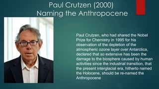 Paul Crutzen (2000)
Naming the Anthropocene
Paul Crutzen, who had shared the Nobel
Prize for Chemistry in 1995 for his
observation of the depletion of the
atmospheric ozone layer over Antarctica,
declared that so extensive has been the
damage to the biosphere caused by human
activities since the industrial transition, that
the present interglacial era, hitherto named
the Holocene, should be re-named the
Anthropocene
 