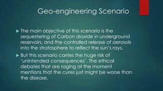Geo-engineering Scenario
 The main objective of this scenario is the
sequestering of Carbon dioxide in underground
reservoirs, and the controlled release of aerosols
into the stratosphere to reflect the sun’s rays.
 But this scenario carries the huge risk of
‘unintended consequences’. The ethical
debates that are raging at the moment
mentions that the cures just might be worse than
the disease.
 